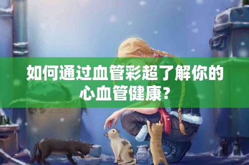 如何通过血管彩超了解你的心血管健康？