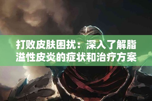 打败皮肤困扰：深入了解脂溢性皮炎的症状和治疗方案