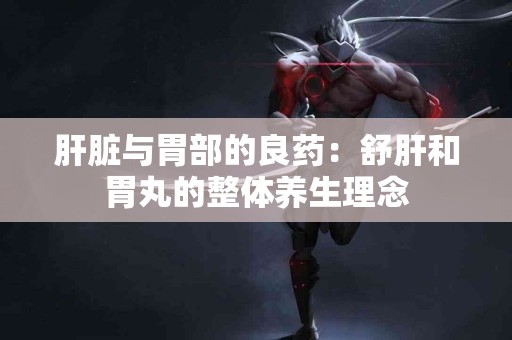 肝脏与胃部的良药：舒肝和胃丸的整体养生理念