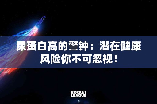尿蛋白高的警钟：潜在健康风险你不可忽视！