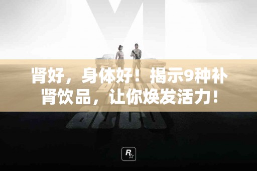 肾好，身体好！揭示9种补肾饮品，让你焕发活力！