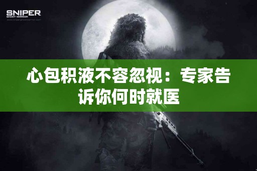 心包积液不容忽视：专家告诉你何时就医