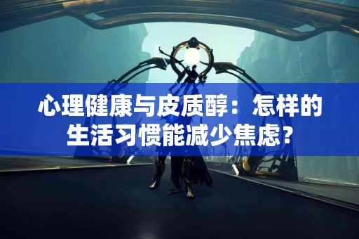 心理健康与皮质醇：怎样的生活习惯能减少焦虑？