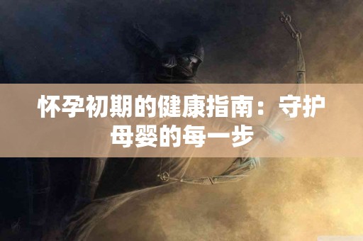 怀孕初期的健康指南：守护母婴的每一步