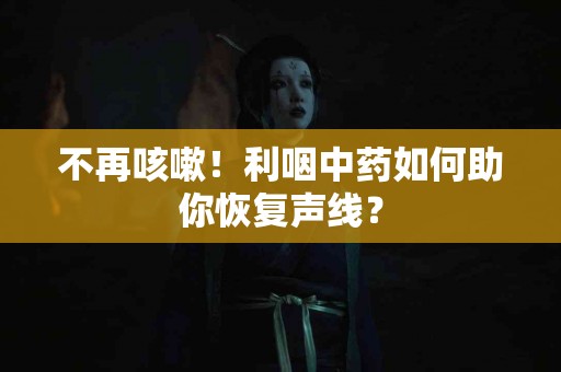 不再咳嗽！利咽中药如何助你恢复声线？