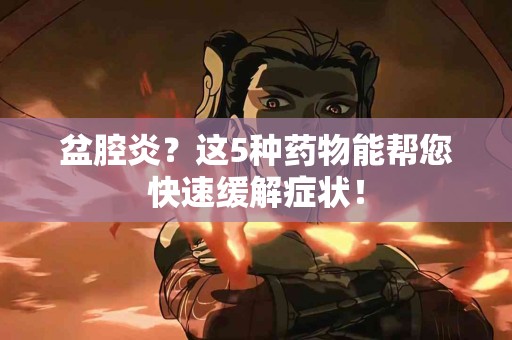 盆腔炎？这5种药物能帮您快速缓解症状！