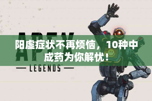 阳虚症状不再烦恼，10种中成药为你解忧！