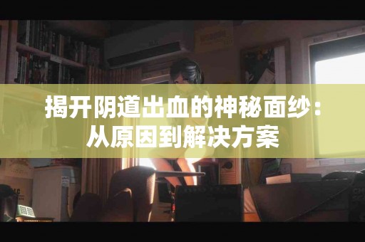 揭开阴道出血的神秘面纱：从原因到解决方案