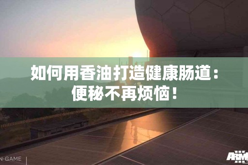 如何用香油打造健康肠道：便秘不再烦恼！