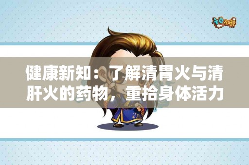 健康新知：了解清胃火与清肝火的药物，重拾身体活力