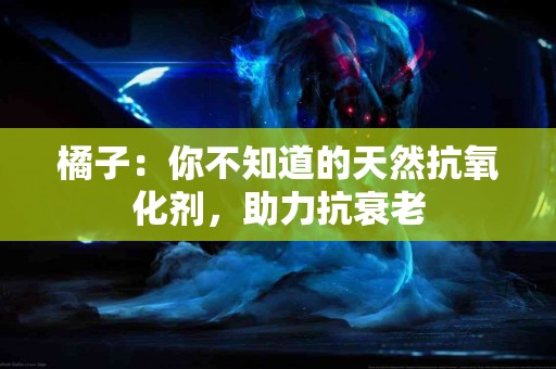 橘子：你不知道的天然抗氧化剂，助力抗衰老