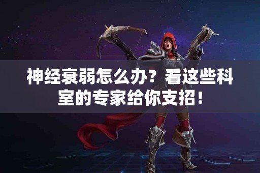 神经衰弱怎么办？看这些科室的专家给你支招！