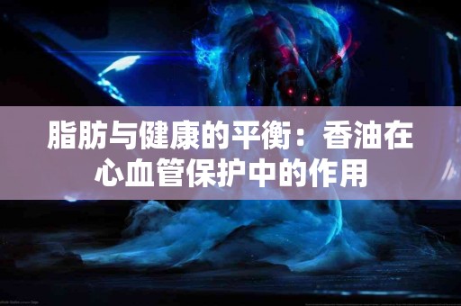 脂肪与健康的平衡：香油在心血管保护中的作用