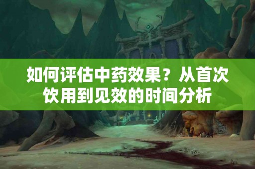 如何评估中药效果？从首次饮用到见效的时间分析