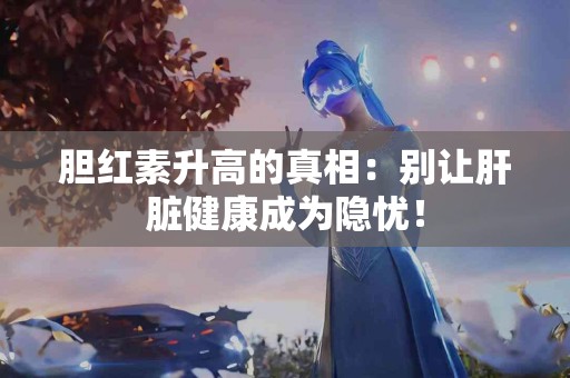 胆红素升高的真相：别让肝脏健康成为隐忧！