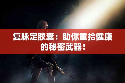 复脉定胶囊：助你重拾健康的秘密武器！