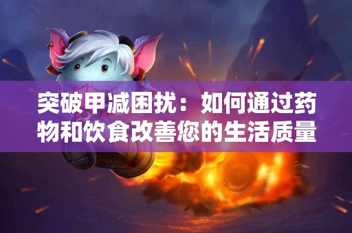 突破甲减困扰：如何通过药物和饮食改善您的生活质量