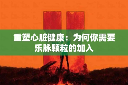 重塑心脏健康：为何你需要乐脉颗粒的加入