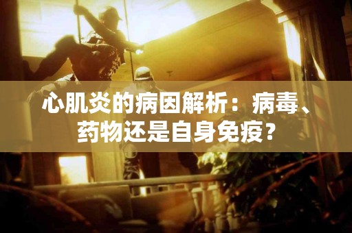 心肌炎的病因解析：病毒、药物还是自身免疫？