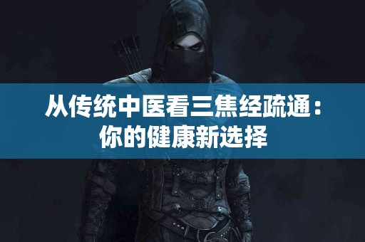 从传统中医看三焦经疏通：你的健康新选择