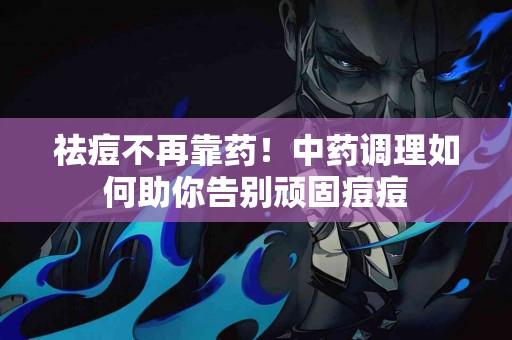 祛痘不再靠药！中药调理如何助你告别顽固痘痘