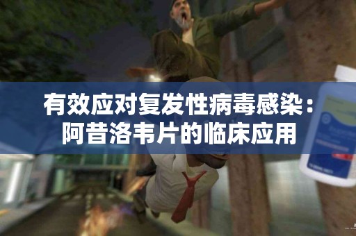 有效应对复发性病毒感染：阿昔洛韦片的临床应用