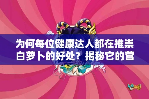 为何每位健康达人都在推崇白萝卜的好处？揭秘它的营养成分！