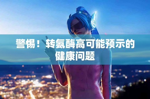警惕！转氨酶高可能预示的健康问题