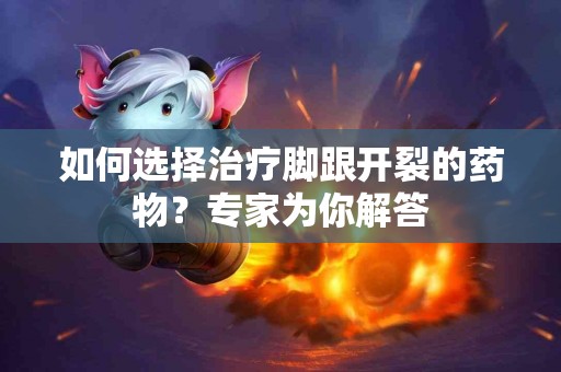 如何选择治疗脚跟开裂的药物？专家为你解答
