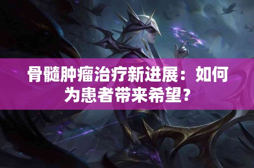 骨髓肿瘤治疗新进展：如何为患者带来希望？