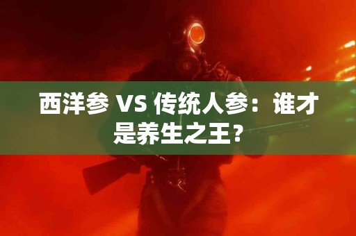 西洋参 VS 传统人参：谁才是养生之王？