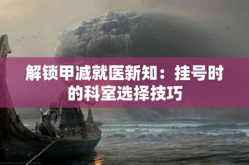 解锁甲减就医新知：挂号时的科室选择技巧