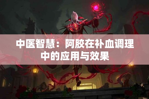 中医智慧：阿胶在补血调理中的应用与效果