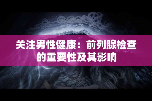 关注男性健康：前列腺检查的重要性及其影响