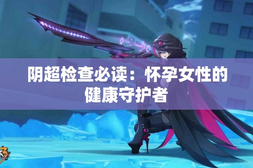 阴超检查必读：怀孕女性的健康守护者