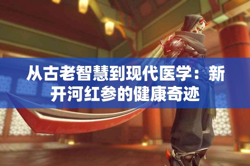 从古老智慧到现代医学：新开河红参的健康奇迹