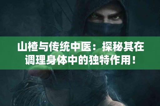 山楂与传统中医：探秘其在调理身体中的独特作用！