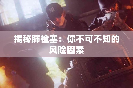 揭秘肺栓塞：你不可不知的风险因素