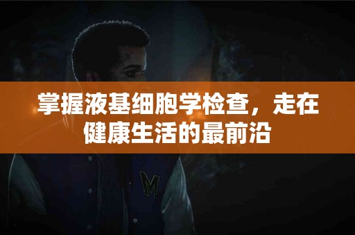 掌握液基细胞学检查，走在健康生活的最前沿
