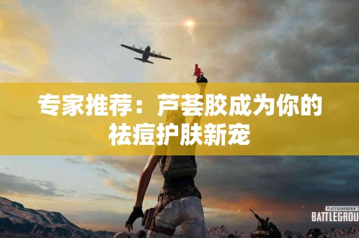 专家推荐：芦荟胶成为你的祛痘护肤新宠