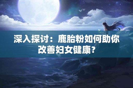 深入探讨：鹿胎粉如何助你改善妇女健康？