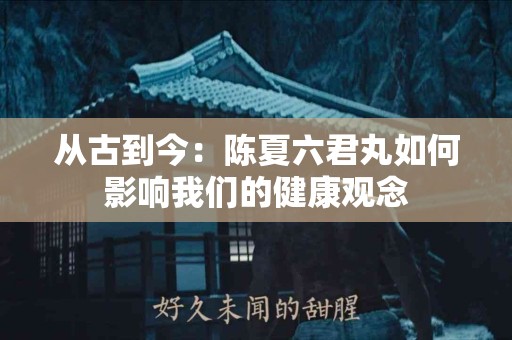 从古到今：陈夏六君丸如何影响我们的健康观念