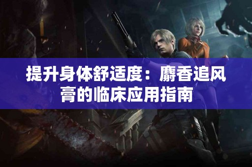 提升身体舒适度：麝香追风膏的临床应用指南