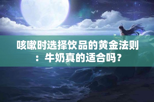 咳嗽时选择饮品的黄金法则：牛奶真的适合吗？