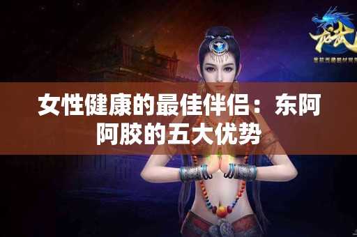 女性健康的最佳伴侣：东阿阿胶的五大优势