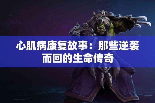心肌病康复故事：那些逆袭而回的生命传奇