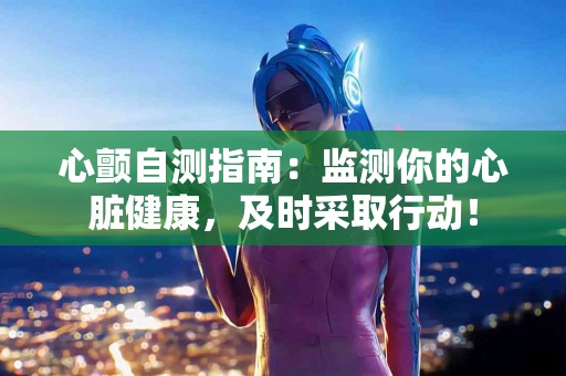 心颤自测指南：监测你的心脏健康，及时采取行动！
