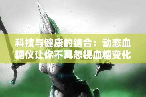 科技与健康的结合：动态血糖仪让你不再忽视血糖变化！