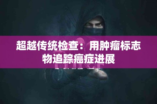 超越传统检查：用肿瘤标志物追踪癌症进展