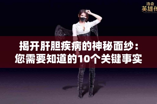 揭开肝胆疾病的神秘面纱：您需要知道的10个关键事实